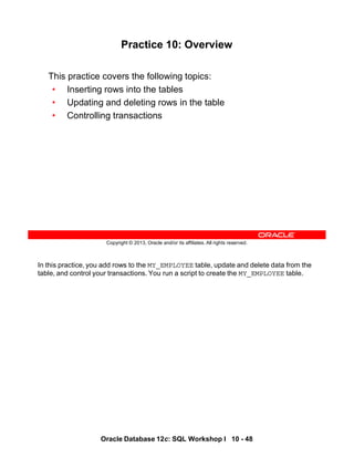 In this practice, you add rows to the MY_EMPLOYEE table, update and delete data from the
table, and control your transactions. You run a script to create the MY_EMPLOYEE table.
Oracle Database 12c: SQL Workshop I 10 - 48
Copyright © 2013, Oracle and/or its affiliates. All rights reserved.
Practice 10: Overview
This practice covers the following topics:
• Inserting rows into the tables
• Updating and deleting rows in the table
• Controlling transactions
 