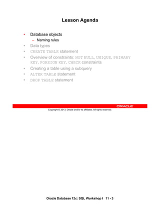 Oracle Database 12c: SQL Workshop I 11 - 3
Copyright © 2013, Oracle and/or its affiliates. All rights reserved.
Lesson Agenda
• Database objects
– Naming rules
• Data types
• CREATE TABLE statement
• Overview of constraints: NOT NULL, UNIQUE, PRIMARY
KEY, FOREIGN KEY, CHECK constraints
• Creating a table using a subquery
• ALTER TABLE statement
• DROP TABLE statement
 