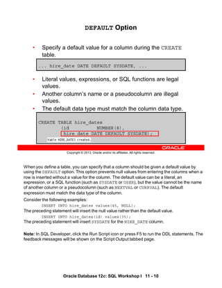 When you define a table, you can specify that a column should be given a default value by
using the DEFAULT option. This option prevents null values from entering the columns when a
row is inserted without a value for the column. The default value can be a literal, an
expression, or a SQL function (such as SYSDATE or USER), but the value cannot be the name
of another column or a pseudocolumn (such as NEXTVAL or CURRVAL). The default
expression must match the data type of the column.
Consider the following examples:
INSERT INTO hire_dates values(45, NULL);
The preceding statement will insert the null value rather than the default value.
INSERT INTO hire_dates(id) values(35);
The preceding statement will insert SYSDATE for the HIRE_DATE column.
Note: In SQL Developer, click the Run Script icon or press F5 to run the DDL statements. The
feedback messages will be shown on the Script Output tabbed page.
Oracle Database 12c: SQL Workshop I 11 - 10
Copyright © 2013, Oracle and/or its affiliates. All rights reserved.
DEFAULT Option
• Specify a default value for a column during the CREATE
table.
• Literal values, expressions, or SQL functions are legal
values.
• Another column’s name or a pseudocolumn are illegal
values.
• The default data type must match the column data type.
... hire_date DATE DEFAULT SYSDATE, ...
CREATE TABLE hire_dates
(id NUMBER(8),
hire_date DATE DEFAULT SYSDATE);
 