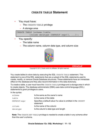 You create tables to store data by executing the SQL CREATE TABLE statement. This
statement is one of the DDL statements that are a subset of the SQL statements used to
create, modify, or remove Oracle Database structures. These statements have an immediate
effect on the database and they also record information in the data dictionary.
To create a table, a user must have the CREATE TABLE privilege and a storage area in which
to create objects. The database administrator (DBA) uses data control language (DCL)
statements to grant privileges to users.
In the syntax:
schema Is the same as the owner’s name
table Is the name of the table
DEFAULT expr Specifies a default value if a value is omitted in the INSERT
statement
column Is the name of the column
datatype Is the column’s data type and length
Note: The CREATE ANY TABLE privilege is needed to create a table in any schema other
than the user’s schema.
Oracle Database 12c: SQL Workshop I 11 - 12
Copyright © 2013, Oracle and/or its affiliates. All rights reserved.
CREATE TABLE Statement
• You must have:
– The CREATE TABLE privilege
– A storage area
• You specify:
– The table name
– The column name, column data type, and column size
CREATE TABLE [schema.]table
(column datatype [DEFAULT expr][, ...]);
 
