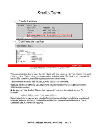 The example in the slide creates the DEPT table with four columns: DEPTNO, DNAME, LOC, and
CREATE_DATE. The CREATE_DATE column has a default value. If a value is not provided for
an INSERT statement, the system date is automatically inserted.
To confirm that the table was created, run the DESCRIBE command.
Because creating a table is a DDL statement, an automatic commit takes place when this
statement is executed.
Note: You can view the list of tables that you own by querying the data dictionary. For
example:
select table_name from user_tables;
Using data dictionary views, you can also find information about other database objects such
as views, indexes, and so on. You will learn about data dictionaries in detail in the Oracle
Database: SQL Fundaments II course.
Oracle Database 12c: SQL Workshop I 11 - 13
Copyright © 2013, Oracle and/or its affiliates. All rights reserved.
Creating Tables
• Create the table:
• Confirm table creation:
DESCRIBE dept
CREATE TABLE dept
(deptno NUMBER(2),
dname VARCHAR2(14),
loc VARCHAR2(13),
create_date DATE DEFAULT SYSDATE);
 