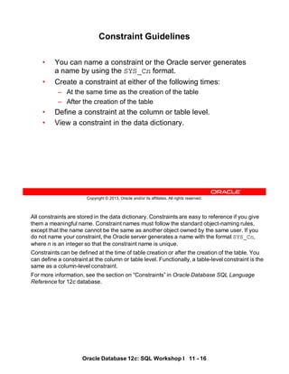 All constraints are stored in the data dictionary. Constraints are easy to reference if you give
them a meaningful name. Constraint names must follow the standard object-naming rules,
except that the name cannot be the same as another object owned by the same user. If you
do not name your constraint, the Oracle server generates a name with the format SYS_Cn,
where n is an integer so that the constraint name is unique.
Constraints can be defined at the time of table creation or after the creation of the table. You
can define a constraint at the column or table level. Functionally, a table-level constraint is the
same as a column-level constraint.
For more information, see the section on “Constraints” in Oracle Database SQL Language
Reference for 12c database.
Oracle Database 12c: SQL Workshop I 11 - 16
Copyright © 2013, Oracle and/or its affiliates. All rights reserved.
Constraint Guidelines
• You can name a constraint or the Oracle server generates
a name by using the SYS_Cn format.
• Create a constraint at either of the following times:
– At the same time as the creation of the table
– After the creation of the table
• Define a constraint at the column or table level.
• View a constraint in the data dictionary.
 
