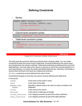 The slide gives the syntax for defining constraints when creating a table. You can create
constraints at either the column level or table level. Constraints defined at the column level
are included when the column is defined. Table-level constraints are defined at the end of the
table definition, and must refer to the column or columns on which the constraint pertains in a
set of parentheses. It is mainly the syntax that differentiates the two; otherwise, functionally, a
column-level constraint is the same as a table-level constraint.
NOT NULL constraints must be defined at the column level.
Constraints that apply to more than one column must be defined at the table level.
In the syntax:
schema Is the same as the owner’s name
table Is the name of the table
DEFAULT expr Specifies a default value to be used if a value is omitted in the
INSERT statement
column Is the name of the column
datatype Is the column’s data type and length
column_constraint Is an integrity constraint as part of the column definition
table_constraint Is an integrity constraint as part of the table definition
Oracle Database 12c: SQL Workshop I 11 - 17
Copyright © 2013, Oracle and/or its affiliates. All rights reserved.
Defining Constraints
• Syntax:
• Column-level constraint syntax:
• Table-level constraint syntax:
CREATE TABLE [schema.]table
(column datatype [DEFAULT expr]
[column_constraint],
...
[table_constraint][,...]);
column,...
[CONSTRAINT constraint_name] constraint_type
(column, ...),
column [CONSTRAINT constraint_name] constraint_type,
 