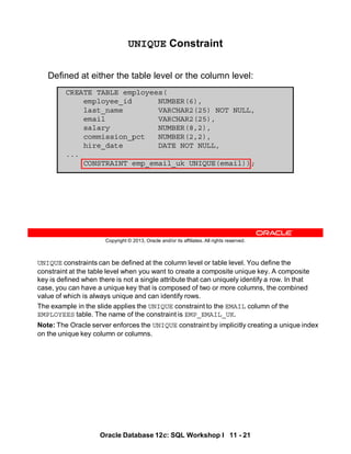 UNIQUE constraints can be defined at the column level or table level. You define the
constraint at the table level when you want to create a composite unique key. A composite
key is defined when there is not a single attribute that can uniquely identify a row. In that
case, you can have a unique key that is composed of two or more columns, the combined
value of which is always unique and can identify rows.
The example in the slide applies the UNIQUE constraint to the EMAIL column of the
EMPLOYEES table. The name of the constraint is EMP_EMAIL_UK.
Note: The Oracle server enforces the UNIQUE constraint by implicitly creating a unique index
on the unique key column or columns.
Oracle Database 12c: SQL Workshop I 11 - 21
Copyright © 2013, Oracle and/or its affiliates. All rights reserved.
UNIQUE Constraint
Defined at either the table level or the column level:
CREATE TABLE employees(
employee_id NUMBER(6),
last_name VARCHAR2(25) NOT NULL,
email VARCHAR2(25),
salary NUMBER(8,2),
commission_pct NUMBER(2,2),
hire_date DATE NOT NULL,
...
CONSTRAINT emp_email_uk UNIQUE(email));
 