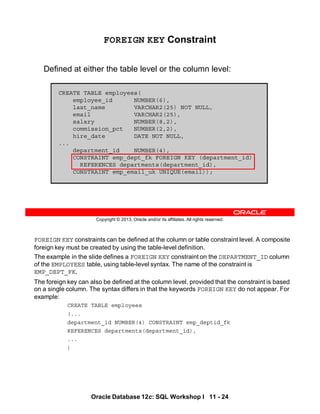 FOREIGN KEY constraints can be defined at the column or table constraint level. A composite
foreign key must be created by using the table-level definition.
The example in the slide defines a FOREIGN KEY constraint on the DEPARTMENT_ID column
of the EMPLOYEES table, using table-level syntax. The name of the constraint is
EMP_DEPT_FK.
The foreign key can also be defined at the column level, provided that the constraint is based
on a single column. The syntax differs in that the keywords FOREIGN KEY do not appear. For
example:
CREATE TABLE employees
(...
department_id NUMBER(4) CONSTRAINT emp_deptid_fk
REFERENCES departments(department_id),
...
)
Oracle Database 12c: SQL Workshop I 11 - 24
Copyright © 2013, Oracle and/or its affiliates. All rights reserved.
FOREIGN KEY Constraint
Defined at either the table level or the column level:
CREATE TABLE employees(
employee_id NUMBER(6),
last_name VARCHAR2(25) NOT NULL,
email VARCHAR2(25),
salary NUMBER(8,2),
commission_pct NUMBER(2,2),
hire_date DATE NOT NULL,
...
department_id NUMBER(4),
CONSTRAINT emp_dept_fk FOREIGN KEY (department_id)
REFERENCES departments(department_id),
CONSTRAINT emp_email_uk UNIQUE(email));
 
