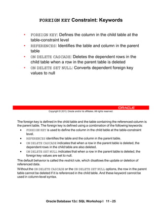 The foreign key is defined in the child table and the table containing the referenced column is
the parent table. The foreign key is defined using a combination of the following keywords:
• FOREIGN KEY is used to define the column in the child table at the table-constraint
level.
• REFERENCES identifies the table and the column in the parent table.
• ON DELETE CASCADE indicates that when a row in the parent table is deleted, the
dependent rows in the child table are also deleted.
• ON DELETE SET NULL indicates that when a row in the parent table is deleted, the
foreign key values are set to null.
The default behavior is called the restrict rule, which disallows the update or deletion of
referenced data.
Without the ON DELETE CASCADE or the ON DELETE SET NULL options, the row in the parent
table cannot be deleted if it is referenced in the child table. And these keyword cannot be
used in column-level syntax.
Oracle Database 12c: SQL Workshop I 11 - 25
Copyright © 2013, Oracle and/or its affiliates. All rights reserved.
FOREIGN KEY Constraint: Keywords
• FOREIGN KEY: Defines the column in the child table at the
table-constraint level
• REFERENCES: Identifies the table and column in the parent
table
• ON DELETE CASCADE: Deletes the dependent rows in the
child table when a row in the parent table is deleted
• ON DELETE SET NULL: Converts dependent foreign key
values to null
 