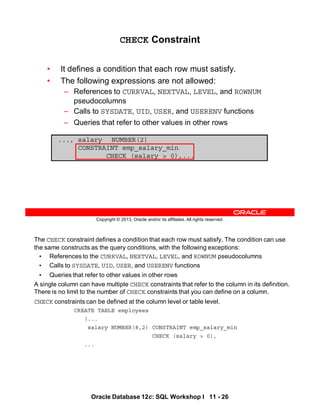 The CHECK constraint defines a condition that each row must satisfy. The condition can use
the same constructs as the query conditions, with the following exceptions:
• References to the CURRVAL, NEXTVAL, LEVEL, and ROWNUM pseudocolumns
• Calls to SYSDATE, UID, USER, and USERENV functions
• Queries that refer to other values in other rows
A single column can have multiple CHECK constraints that refer to the column in its definition.
There is no limit to the number of CHECK constraints that you can define on a column.
CHECK constraints can be defined at the column level or table level.
CREATE TABLE employees
(...
salary NUMBER(8,2) CONSTRAINT emp_salary_min
CHECK (salary > 0),
...
Oracle Database 12c: SQL Workshop I 11 - 26
Copyright © 2013, Oracle and/or its affiliates. All rights reserved.
CHECK Constraint
• It defines a condition that each row must satisfy.
• The following expressions are not allowed:
– References to CURRVAL, NEXTVAL, LEVEL, and ROWNUM
pseudocolumns
– Calls to SYSDATE, UID, USER, and USERENV functions
– Queries that refer to other values in other rows
..., salary NUMBER(2)
CONSTRAINT emp_salary_min
CHECK (salary > 0),...
 