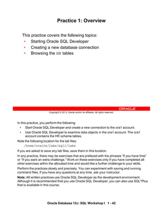 In this practice, you perform the following:
• Start Oracle SQL Developer and create a new connection to the ora1 account.
• Use Oracle SQL Developer to examine data objects in the ora1 account. The ora1
account contains the HR schema tables.
Note the following location for the lab files:
/home/oracle/labs/sql1/labs
If you are asked to save any lab files, save them in this location.
In any practice, there may be exercises that are prefaced with the phrases “If you have time”
or “If you want an extra challenge.” Work on these exercises only if you have completed all
other exercises within the allocated time and would like a further challenge to your skills.
Perform the practices slowly and precisely. You can experiment with saving and running
command files. If you have any questions at any time, ask your instructor.
Note: All written practices use Oracle SQL Developer as the development environment.
Although it is recommended that you use Oracle SQL Developer, you can also use SQL*Plus
that is available in this course.
Oracle Database 12c: SQL Workshop I 1 - 42
Copyright © 2013, Oracle and/or its affiliates. All rights reserved.
Practice 1: Overview
This practice covers the following topics:
• Starting Oracle SQL Developer
• Creating a new database connection
• Browsing the HR tables
 