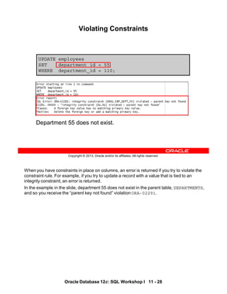 When you have constraints in place on columns, an error is returned if you try to violate the
constraint rule. For example, if you try to update a record with a value that is tied to an
integrity constraint, an error is returned.
In the example in the slide, department 55 does not exist in the parent table, DEPARTMENTS,
and so you receive the “parent key not found” violation ORA-02291.
Oracle Database 12c: SQL Workshop I 11 - 28
Copyright © 2013, Oracle and/or its affiliates. All rights reserved.
UPDATE employees
SET department_id = 55
WHERE department_id = 110;
Violating Constraints
Department 55 does not exist.
 