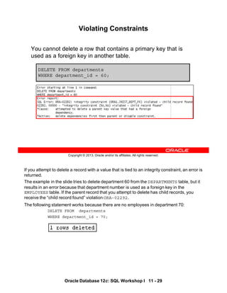 If you attempt to delete a record with a value that is tied to an integrity constraint, an error is
returned.
The example in the slide tries to delete department 60 from the DEPARTMENTS table, but it
results in an error because that department number is used as a foreign key in the
EMPLOYEES table. If the parent record that you attempt to delete has child records, you
receive the “child record found” violation ORA-02292.
The following statement works because there are no employees in department 70:
DELETE FROM departments
WHERE department_id = 70;
Oracle Database 12c: SQL Workshop I 11 - 29
Copyright © 2013, Oracle and/or its affiliates. All rights reserved.
Violating Constraints
You cannot delete a row that contains a primary key that is
used as a foreign key in another table.
DELETE FROM departments
WHERE department_id = 60;
 