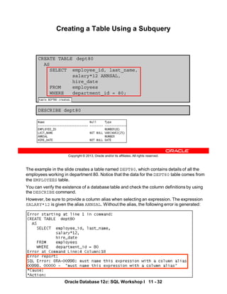 The example in the slide creates a table named DEPT80, which contains details of all the
employees working in department 80. Notice that the data for the DEPT80 table comes from
the EMPLOYEES table.
You can verify the existence of a database table and check the column definitions by using
the DESCRIBE command.
However, be sure to provide a column alias when selecting an expression. The expression
SALARY*12 is given the alias ANNSAL. Without the alias, the following error is generated:
Oracle Database 12c: SQL Workshop I 11 - 32
Copyright © 2013, Oracle and/or its affiliates. All rights reserved.
CREATE TABLE dept80
AS
SELECT employee_id, last_name,
salary*12 ANNSAL,
hire_date
FROM employees
WHERE department_id = 80;
Creating a Table Using a Subquery
DESCRIBE dept80
 