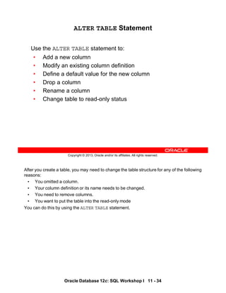 After you create a table, you may need to change the table structure for any of the following
reasons:
• You omitted a column.
• Your column definition or its name needs to be changed.
• You need to remove columns.
• You want to put the table into the read-only mode
You can do this by using the ALTER TABLE statement.
Oracle Database 12c: SQL Workshop I 11 - 34
Copyright © 2013, Oracle and/or its affiliates. All rights reserved.
ALTER TABLE Statement
Use the ALTER TABLE statement to:
• Add a new column
• Modify an existing column definition
• Define a default value for the new column
• Drop a column
• Rename a column
• Change table to read-only status
 