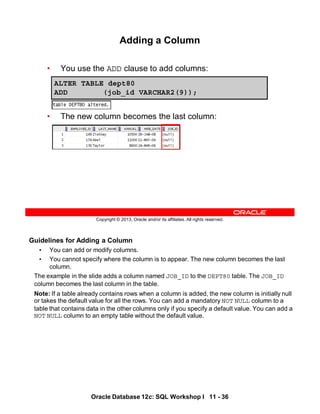 Oracle Database 12c: SQL Workshop I 11 - 36
Guidelines for Adding a Column
• You can add or modify columns.
• You cannot specify where the column is to appear. The new column becomes the last
column.
The example in the slide adds a column named JOB_ID to the DEPT80 table. The JOB_ID
column becomes the last column in the table.
Note: If a table already contains rows when a column is added, the new column is initially null
or takes the default value for all the rows. You can add a mandatory NOT NULL column to a
table that contains data in the other columns only if you specify a default value. You can add a
NOT NULL column to an empty table without the default value.
Copyright © 2013, Oracle and/or its affiliates. All rights reserved.
Adding a Column
• You use the ADD clause to add columns:
• The new column becomes the last column:
ALTER TABLE dept80
ADD (job_id VARCHAR2(9));
 