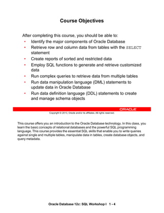 This course offers you an introduction to the Oracle Database technology. In this class, you
learn the basic concepts of relational databases and the powerful SQL programming
language. This course provides the essential SQL skills that enable you to write queries
against single and multiple tables, manipulate data in tables, create database objects, and
query metadata.
Oracle Database 12c: SQL Workshop I 1 - 4
Copyright © 2013, Oracle and/or its affiliates. All rights reserved.
Course Objectives
After completing this course, you should be able to:
• Identify the major components of Oracle Database
• Retrieve row and column data from tables with the SELECT
statement
• Create reports of sorted and restricted data
• Employ SQL functions to generate and retrieve customized
data
• Run complex queries to retrieve data from multiple tables
• Run data manipulation language (DML) statements to
update data in Oracle Database
• Run data definition language (DDL) statements to create
and manage schema objects
 