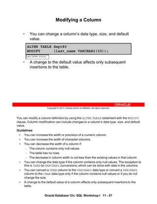 Oracle Database 12c: SQL Workshop I 11 - 37
You can modify a column definition by using the ALTER TABLE statement with the MODIFY
clause. Column modification can include changes to a column’s data type, size, and default
value.
Guidelines
• You can increase the width or precision of a numeric column.
• You can increase the width of character columns.
• You can decrease the width of a column if:
- The column contains only null values
- The table has no rows
- The decrease in column width is not less than the existing values in that column
• You can change the data type if the column contains only null values. The exception to
this is CHAR-to-VARCHAR2 conversions, which can be done with data in the columns.
• You can convert a CHAR column to the VARCHAR2 data type or convert a VARCHAR2
column to the CHAR data type only if the column contains null values or if you do not
change the size.
• A change to the default value of a column affects only subsequent insertions to the
table.
Copyright © 2013, Oracle and/or its affiliates. All rights reserved.
Modifying a Column
• You can change a column’s data type, size, and default
value.
• A change to the default value affects only subsequent
insertions to the table.
ALTER TABLE dept80
MODIFY (last_name VARCHAR2(30));
 