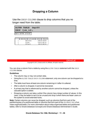 You can drop a column from a table by using the ALTER TABLE statement with the DROP
COLUMN clause.
Guidelines
• The column may or may not contain data.
• Using the ALTER TABLE DROP COLUMN statement, only one column can be dropped at a
time.
• The table must have at least one column remaining in it after it is altered.
• After a column is dropped, it cannot be recovered.
• A primary key that is referenced by another column cannot be dropped, unless the
cascade option is added.
• Dropping a column can take a while if the column has a large number of values. In this
case, it may be better to set it to be unused and drop it when there are fewer users on
the system to avoid extended locks.
Note: Certain columns can never be dropped, such as columns that form part of the
partitioning key of a partitioned table or columns that form part of the PRIMARY KEY of an
index-organized table. For more information about index-organized tables and partitioned
tables, refer to Oracle Database Concepts and Oracle Database Administrator’s Guide.
Oracle Database 12c: SQL Workshop I 11 - 38
Copyright © 2013, Oracle and/or its affiliates. All rights reserved.
Dropping a Column
Use the DROP COLUMN clause to drop columns that you no
longer need from the table:
ALTER TABLE dept80
DROP (job_id);
 