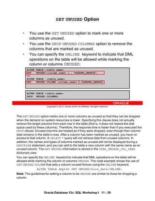 The SET UNUSED option marks one or more columns as unused so that they can be dropped
when the demand on system resources is lower. Specifying this clause does not actually
remove the target columns from each row in the table (that is, it does not restore the disk
space used by these columns). Therefore, the response time is faster than if you executed the
DROP clause. Unused columns are treated as if they were dropped, even though their column
data remains in the table’s rows. After a column has been marked as unused, you have no
access to that column. A SELECT * query will not retrieve data from unused columns. In
addition, the names and types of columns marked as unused will not be displayed during a
DESCRIBE statement, and you can add to the table a new column with the same name as an
unused column. The SET UNUSED information is stored in the USER_UNUSED_COL_TABS
dictionary view.
You can specify the ONLINE keyword to indicate that DML operations on the table will be
allowed while marking the column or columns UNUSED. The code example shows the use of
SET UNUSED COLUMN that sets a column unused forever using the ONLINE keyword.
ALTER TABLE dept80 SET UNUSED(hire_date)ONLINE;
Note: The guidelines for setting a column to be UNUSED are similar to those for dropping a
column.
Oracle Database 12c: SQL Workshop I 11 - 39
Copyright © 2013, Oracle and/or its affiliates. All rights reserved.
ALTER TABLE <table_name>
SET UNUSED(<column_name> [ , <column_name>]);
OR
ALTER TABLE <table_name>
SET UNUSED COLUMN <column_name> [ , <column_name>];
SET UNUSED Option
• You use the SET UNUSED option to mark one or more
columns as unused.
• You use the DROP UNUSED COLUMNS option to remove the
columns that are marked as unused.
• You can specify the ONLINE keyword to indicate that DML
operations on the table will be allowed while marking the
column or columns UNUSED.
ALTER TABLE <table_name>
DROP UNUSED COLUMNS;
 