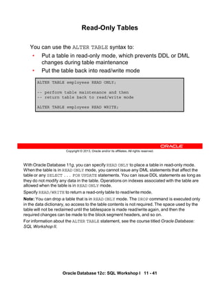 With Oracle Database 11g, you can specify READ ONLY to place a table in read-only mode.
When the table is in READ ONLY mode, you cannot issue any DML statements that affect the
table or any SELECT ... FOR UPDATE statements. You can issue DDL statements as long as
they do not modify any data in the table. Operations on indexes associated with the table are
allowed when the table is in READ ONLY mode.
Specify READ/WRITE to return a read-only table to read/write mode.
Note: You can drop a table that is in READ ONLY mode. The DROP command is executed only
in the data dictionary, so access to the table contents is not required. The space used by the
table will not be reclaimed until the tablespace is made read/write again, and then the
required changes can be made to the block segment headers, and so on.
For information about the ALTER TABLE statement, see the course titled Oracle Database:
SQL Workshop II.
Oracle Database 12c: SQL Workshop I 11 - 41
Copyright © 2013, Oracle and/or its affiliates. All rights reserved.
Read-Only Tables
You can use the ALTER TABLE syntax to:
• Put a table in read-only mode, which prevents DDL or DML
changes during table maintenance
• Put the table back into read/write mode
ALTER TABLE employees READ ONLY;
-- perform table maintenance and then
-- return table back to read/write mode
ALTER TABLE employees READ WRITE;
 