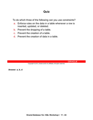 Answer: a, b, d
Oracle Database 12c: SQL Workshop I 11 - 44
Copyright © 2013, Oracle and/or its affiliates. All rights reserved.
Quiz
To do which three of the following can you use constraints?
a. Enforce rules on the data in a table whenever a row is
inserted, updated, or deleted.
b. Prevent the dropping of a table.
c. Prevent the creation of a table.
d. Prevent the creation of data in a table.
 