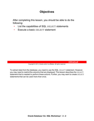 To extract data from the database, you need to use the SQL SELECT statement. However,
you may need to restrict the columns that are displayed. This lesson describes the SELECT
statement that is needed to perform these actions. Further, you may want to create SELECT
statements that can be used more than once.
Oracle Database 12c: SQL Workshop I 2 - 2
Copyright © 2013, Oracle and/or its affiliates. All rights reserved.
Objectives
After completing this lesson, you should be able to do the
following:
• List the capabilities of SQL SELECT statements
• Execute a basic SELECT statement
 