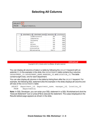 You can display all columns of data in a table by following the SELECT keyword with an
asterisk (*). In the example in the slide, the DEPARTMENTS table contains four columns:
DEPARTMENT_ID, DEPARTMENT_NAME, MANAGER_ID, and LOCATION_ID. The table
contains eight rows, one for each department.
You can also display all columns in the table by listing them after the SELECT keyword. For
example, the following SQL statement (like the example in the slide) displays all columns and
all rows of the DEPARTMENTS table:
SELECT department_id, department_name, manager_id, location_id
FROM departments;
Note: In SQL Developer, you can enter your SQL statement in a SQL Worksheet and click the
“Execute Statement” icon or press [F9] to execute the statement. The output displayed on the
Results tabbed page appears as shown in the slide.
Oracle Database 12c: SQL Workshop I 2 - 6
Copyright © 2013, Oracle and/or its affiliates. All rights reserved.
Selecting All Columns
SELECT *
FROM departments;
 