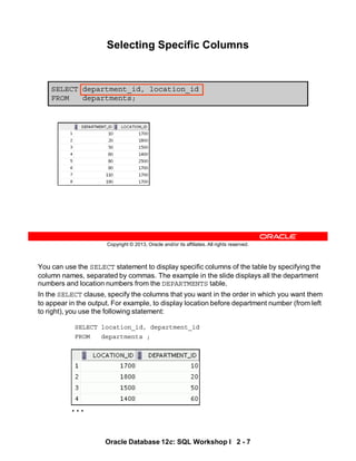 You can use the SELECT statement to display specific columns of the table by specifying the
column names, separated by commas. The example in the slide displays all the department
numbers and location numbers from the DEPARTMENTS table.
In the SELECT clause, specify the columns that you want in the order in which you want them
to appear in the output. For example, to display location before department number (from left
to right), you use the following statement:
SELECT location_id, department_id
FROM departments ;
…
Oracle Database 12c: SQL Workshop I 2 - 7
Copyright © 2013, Oracle and/or its affiliates. All rights reserved.
Selecting Specific Columns
SELECT department_id, location_id
FROM departments;
 