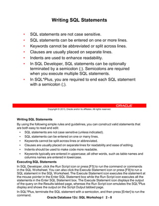 Writing SQL Statements
By using the following simple rules and guidelines, you can construct valid statements that
are both easy to read and edit:
• SQL statements are not case sensitive (unless indicated).
• SQL statements can be entered on one or many lines.
• Keywords cannot be split across lines or abbreviated.
• Clauses are usually placed on separate lines for readability and ease of editing.
• Indents should be used to make code more readable.
• Keywords typically are entered in uppercase; all other words, such as table names and
columns names are entered in lowercase.
Executing SQL Statements
In SQL Developer, click the Run Script icon or press [F5] to run the command or commands
in the SQL Worksheet. You can also click the Execute Statement icon or press [F9] to run a
SQL statement in the SQL Worksheet. The Execute Statement icon executes the statement at
the mouse pointer in the Enter SQL Statement box while the Run Script icon executes all the
statements in the Enter SQL Statement box. The Execute Statement icon displays the output
of the query on the Results tabbed page, whereas the Run Script icon emulates the SQL*Plus
display and shows the output on the Script Output tabbed page.
In SQL*Plus, terminate the SQL statement with a semicolon, and then press [Enter] to run the
command.
Oracle Database 12c: SQL Workshop I 2 - 8
Copyright © 2013, Oracle and/or its affiliates. All rights reserved.
Writing SQL Statements
• SQL statements are not case sensitive.
• SQL statements can be entered on one or more lines.
• Keywords cannot be abbreviated or split across lines.
• Clauses are usually placed on separate lines.
• Indents are used to enhance readability.
• In SQL Developer, SQL statements can be optionally
terminated by a semicolon (;). Semicolons are required
when you execute multiple SQL statements.
• In SQL*Plus, you are required to end each SQL statement
with a semicolon (;).
 