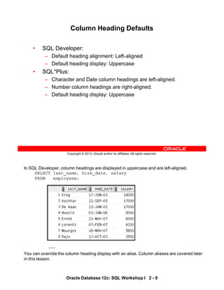 In SQL Developer, column headings are displayed in uppercase and are left-aligned.
SELECT last_name, hire_date, salary
FROM employees;
. . .
You can override the column heading display with an alias. Column aliases are covered later
in this lesson.
Oracle Database 12c: SQL Workshop I 2 - 9
Copyright © 2013, Oracle and/or its affiliates. All rights reserved.
Column Heading Defaults
• SQL Developer:
– Default heading alignment: Left-aligned
– Default heading display: Uppercase
• SQL*Plus:
– Character and Date column headings are left-aligned.
– Number column headings are right-aligned.
– Default heading display: Uppercase
 