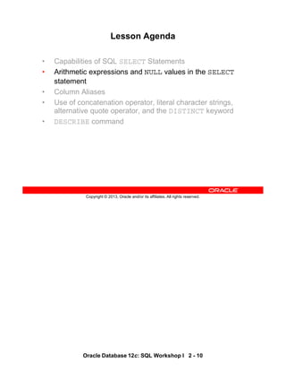 Oracle Database 12c: SQL Workshop I 2 - 10
Copyright © 2013, Oracle and/or its affiliates. All rights reserved.
Lesson Agenda
• Capabilities of SQL SELECT Statements
• Arithmetic expressions and NULL values in the SELECT
statement
• Column Aliases
• Use of concatenation operator, literal character strings,
alternative quote operator, and the DISTINCT keyword
• DESCRIBE command
 