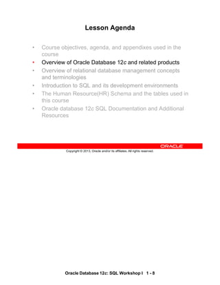Oracle Database 12c: SQL Workshop I 1 - 8
Copyright © 2013, Oracle and/or its affiliates. All rights reserved.
Lesson Agenda
• Course objectives, agenda, and appendixes used in the
course
• Overview of Oracle Database 12c and related products
• Overview of relational database management concepts
and terminologies
• Introduction to SQL and its development environments
• The Human Resource(HR) Schema and the tables used in
this course
• Oracle database 12c SQL Documentation and Additional
Resources
 