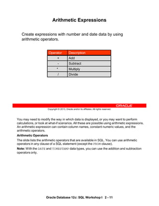 You may need to modify the way in which data is displayed, or you may want to perform
calculations, or look at what-if scenarios. All these are possible using arithmetic expressions.
An arithmetic expression can contain column names, constant numeric values, and the
arithmetic operators.
Arithmetic Operators
The slide lists the arithmetic operators that are available in SQL. You can use arithmetic
operators in any clause of a SQL statement (except the FROM clause).
Note: With the DATE and TIMESTAMP data types, you can use the addition and subtraction
operators only.
Oracle Database 12c: SQL Workshop I 2 - 11
Copyright © 2013, Oracle and/or its affiliates. All rights reserved.
Arithmetic Expressions
Create expressions with number and date data by using
arithmetic operators.
Multiply
*
Divide
/
Subtract
-
Add
+
Description
Operator
 