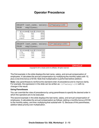 The first example in the slide displays the last name, salary, and annual compensation of
employees. It calculates the annual compensation by multiplying the monthly salary with 12,
plus a one-time bonus of $100. Note that multiplication is performed before addition.
Note: Use parentheses to reinforce the standard order of precedence and to improve clarity.
For example, the expression in the slide can be written as (12*salary)+100 with no
change in the result.
Using Parentheses
You can override the rules of precedence by using parentheses to specify the desired order in
which the operators are to be executed.
The second example in the slide displays the last name, salary, and annual compensation of
employees. It calculates the annual compensation as follows: adding a monthly bonus of $100
to the monthly salary, and then multiplying that subtotal with 12. Because of the parentheses,
addition takes priority over multiplication.
Oracle Database 12c: SQL Workshop I 2 - 13
Copyright © 2013, Oracle and/or its affiliates. All rights reserved.
SELECT last_name, salary, 12*salary+100
FROM employees;
Operator Precedence
SELECT last_name, salary, 12*(salary+100)
FROM employees;
1
2
…
…
 