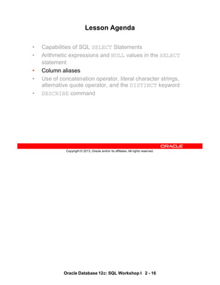 Oracle Database 12c: SQL Workshop I 2 - 16
Copyright © 2013, Oracle and/or its affiliates. All rights reserved.
Lesson Agenda
• Capabilities of SQL SELECT Statements
• Arithmetic expressions and NULL values in the SELECT
statement
• Column aliases
• Use of concatenation operator, literal character strings,
alternative quote operator, and the DISTINCT keyword
• DESCRIBE command
 