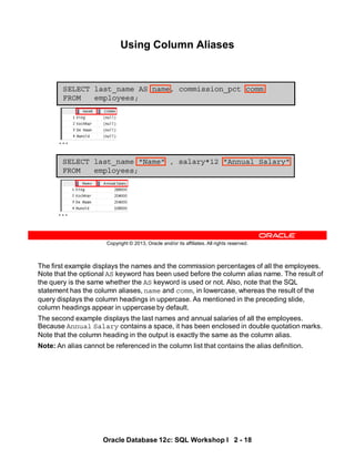 The first example displays the names and the commission percentages of all the employees.
Note that the optional AS keyword has been used before the column alias name. The result of
the query is the same whether the AS keyword is used or not. Also, note that the SQL
statement has the column aliases, name and comm, in lowercase, whereas the result of the
query displays the column headings in uppercase. As mentioned in the preceding slide,
column headings appear in uppercase by default.
The second example displays the last names and annual salaries of all the employees.
Because Annual Salary contains a space, it has been enclosed in double quotation marks.
Note that the column heading in the output is exactly the same as the column alias.
Note: An alias cannot be referenced in the column list that contains the alias definition.
Oracle Database 12c: SQL Workshop I 2 - 18
Copyright © 2013, Oracle and/or its affiliates. All rights reserved.
Using Column Aliases
SELECT last_name "Name" , salary*12 "Annual Salary"
FROM employees;
SELECT last_name AS name, commission_pct comm
FROM employees;
…
…
 