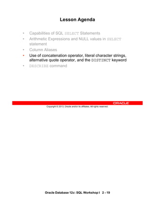 Oracle Database 12c: SQL Workshop I 2 - 19
Copyright © 2013, Oracle and/or its affiliates. All rights reserved.
Lesson Agenda
• Capabilities of SQL SELECT Statements
• Arithmetic Expressions and NULL values in SELECT
statement
• Column Aliases
• Use of concatenation operator, literal character strings,
alternative quote operator, and the DISTINCT keyword
• DESCRIBE command
 