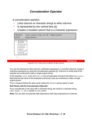 You can link columns to other columns, arithmetic expressions, or constant values to create a
character expression by using the concatenation operator (||). Columns on either side of the
operator are combined to make a single output column.
In the example, LAST_NAME and JOB_ID are concatenated, and given the alias Employees.
Note that the last name of the employee and the job code are combined to make a single
output column.
The AS keyword before the alias name makes the SELECT clause easier to read.
Null Values with the Concatenation Operator
If you concatenate a null value with a character string, the result is a character string.
LAST_NAME || NULL results in LAST_NAME.
Note: You can also concatenate date expressions with other expressions or columns.
Oracle Database 12c: SQL Workshop I 2 - 20
Copyright © 2013, Oracle and/or its affiliates. All rights reserved.
Concatenation Operator
A concatenation operator:
• Links columns or character strings to other columns
• Is represented by two vertical bars (||)
• Creates a resultant column that is a character expression
SELECT last_name||job_id AS "Employees"
FROM employees;
…
 
