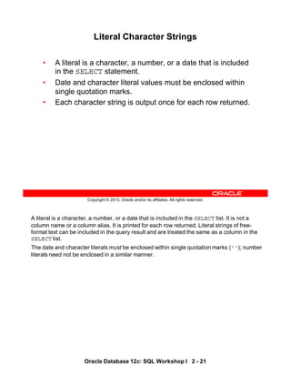 A literal is a character, a number, or a date that is included in the SELECT list. It is not a
column name or a column alias. It is printed for each row returned. Literal strings of free-
format text can be included in the query result and are treated the same as a column in the
SELECT list.
The date and character literals must be enclosed within single quotation marks (''); number
literals need not be enclosed in a similar manner.
Oracle Database 12c: SQL Workshop I 2 - 21
Copyright © 2013, Oracle and/or its affiliates. All rights reserved.
Literal Character Strings
• A literal is a character, a number, or a date that is included
in the SELECT statement.
• Date and character literal values must be enclosed within
single quotation marks.
• Each character string is output once for each row returned.
 