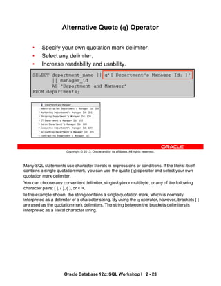 Many SQL statements use character literals in expressions or conditions. If the literal itself
contains a single quotation mark, you can use the quote (q) operator and select your own
quotation mark delimiter.
You can choose any convenient delimiter, single-byte or multibyte, or any of the following
character pairs: [ ], { }, ( ), or < >.
In the example shown, the string contains a single quotation mark, which is normally
interpreted as a delimiter of a character string. By using the q operator, however, brackets [ ]
are used as the quotation mark delimiters. The string between the brackets delimiters is
interpreted as a literal character string.
Oracle Database 12c: SQL Workshop I 2 - 23
Copyright © 2013, Oracle and/or its affiliates. All rights reserved.
Alternative Quote (q) Operator
• Specify your own quotation mark delimiter.
• Select any delimiter.
• Increase readability and usability.
SELECT department_name || q'[ Department's Manager Id: ]'
|| manager_id
AS "Department and Manager"
FROM departments;
 