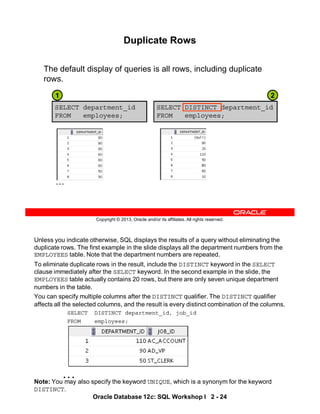 Unless you indicate otherwise, SQL displays the results of a query without eliminating the
duplicate rows. The first example in the slide displays all the department numbers from the
EMPLOYEES table. Note that the department numbers are repeated.
To eliminate duplicate rows in the result, include the DISTINCT keyword in the SELECT
clause immediately after the SELECT keyword. In the second example in the slide, the
EMPLOYEES table actually contains 20 rows, but there are only seven unique department
numbers in the table.
You can specify multiple columns after the DISTINCT qualifier. The DISTINCT qualifier
affects all the selected columns, and the result is every distinct combination of the columns.
SELECT DISTINCT department_id, job_id
FROM employees;
Note: You may also specify the keyword UNIQUE, which is a synonym for the keyword
DISTINCT.
…
Oracle Database 12c: SQL Workshop I 2 - 24
Copyright © 2013, Oracle and/or its affiliates. All rights reserved.
Duplicate Rows
The default display of queries is all rows, including duplicate
rows.
SELECT department_id
FROM employees;
SELECT DISTINCT department_id
FROM employees;
…
1 2
 