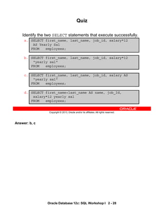 Answer: b, c
Oracle Database 12c: SQL Workshop I 2 - 28
Copyright © 2013, Oracle and/or its affiliates. All rights reserved.
Quiz
Identify the two SELECT statements that execute successfully.
a. SELECT first_name, last_name, job_id, salary*12
AS Yearly Sal
FROM employees;
b. SELECT first_name, last_name, job_id, salary*12
"yearly sal"
FROM employees;
c. SELECT first_name, last_name, job_id, salary AS
"yearly sal"
FROM employees;
d. SELECT first_name+last_name AS name, job_Id,
salary*12 yearly sal
FROM employees;
 