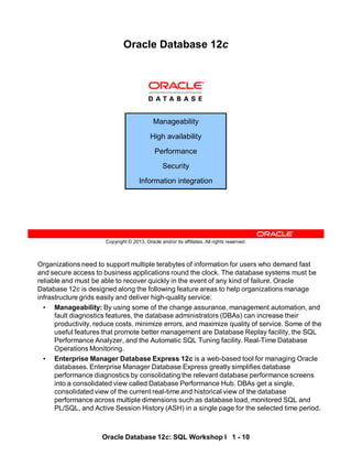 Organizations need to support multiple terabytes of information for users who demand fast
and secure access to business applications round the clock. The database systems must be
reliable and must be able to recover quickly in the event of any kind of failure. Oracle
Database 12c is designed along the following feature areas to help organizations manage
infrastructure grids easily and deliver high-quality service:
• Manageability: By using some of the change assurance, management automation, and
fault diagnostics features, the database administrators (DBAs) can increase their
productivity, reduce costs, minimize errors, and maximize quality of service. Some of the
useful features that promote better management are Database Replay facility, the SQL
Performance Analyzer, and the Automatic SQL Tuning facility. Real-Time Database
Operations Monitoring.
• Enterprise Manager Database Express 12c is a web-based tool for managing Oracle
databases. Enterprise Manager Database Express greatly simplifies database
performance diagnostics by consolidating the relevant database performance screens
into a consolidated view called Database Performance Hub. DBAs get a single,
consolidated view of the current real-time and historical view of the database
performance across multiple dimensions such as database load, monitored SQL and
PL/SQL, and Active Session History (ASH) in a single page for the selected time period.
Oracle Database 12c: SQL Workshop I 1 - 10
Copyright © 2013, Oracle and/or its affiliates. All rights reserved.
Oracle Database 12c
Manageability
High availability
Performance
Security
Information integration
 
