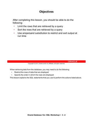 When retrieving data from the database, you may need to do the following:
• Restrict the rows of data that are displayed
• Specify the order in which the rows are displayed
This lesson explains the SQL statements that you use to perform the actions listed above.
Oracle Database 12c: SQL Workshop I 3 - 2
Copyright © 2013, Oracle and/or its affiliates. All rights reserved.
Objectives
After completing this lesson, you should be able to do the
following:
• Limit the rows that are retrieved by a query
• Sort the rows that are retrieved by a query
• Use ampersand substitution to restrict and sort output at
run time
 