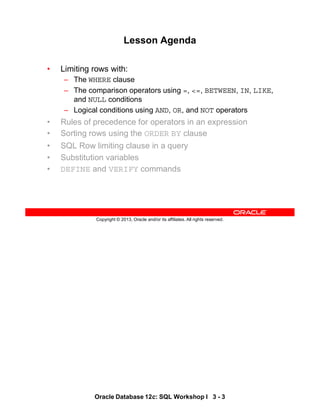 Oracle Database 12c: SQL Workshop I 3 - 3
Copyright © 2013, Oracle and/or its affiliates. All rights reserved.
Lesson Agenda
• Limiting rows with:
– The WHERE clause
– The comparison operators using =, <=, BETWEEN, IN, LIKE,
and NULL conditions
– Logical conditions using AND, OR, and NOT operators
• Rules of precedence for operators in an expression
• Sorting rows using the ORDER BY clause
• SQL Row limiting clause in a query
• Substitution variables
• DEFINE and VERIFY commands
 