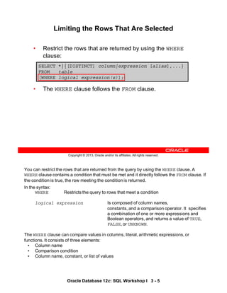You can restrict the rows that are returned from the query by using the WHERE clause. A
WHERE clause contains a condition that must be met and it directly follows the FROM clause. If
the condition is true, the row meeting the condition is returned.
In the syntax:
WHERE Restricts the query to rows that meet a condition
logical expression Is composed of column names,
constants, and a comparison operator. It specifies
a combination of one or more expressions and
Boolean operators, and returns a value of TRUE,
FALSE, or UNKNOWN.
The WHERE clause can compare values in columns, literal, arithmetic expressions, or
functions. It consists of three elements:
• Column name
• Comparison condition
• Column name, constant, or list of values
Oracle Database 12c: SQL Workshop I 3 - 5
Copyright © 2013, Oracle and/or its affiliates. All rights reserved.
Limiting the Rows That Are Selected
• Restrict the rows that are returned by using the WHERE
clause:
• The WHERE clause follows the FROM clause.
SELECT *|{[DISTINCT] column|expression [alias],...}
FROM table
[WHERE logical expression(s)];
 