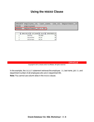 In the example, the SELECT statement retrieves the employee ID, last name, job ID, and
department number of all employees who are in department 90.
Note: You cannot use column alias in the WHERE clause.
Oracle Database 12c: SQL Workshop I 3 - 6
Copyright © 2013, Oracle and/or its affiliates. All rights reserved.
SELECT employee_id, last_name, job_id, department_id
FROM employees
WHERE department_id = 90 ;
Using the WHERE Clause
 