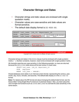 Character strings and dates in the WHERE clause must be enclosed with single quotation
marks (''). Number constants, however, need not be enclosed with single quotation marks.
All character searches are case-sensitive. In the following example, no rows are returned
because the EMPLOYEES table stores all the last names in mixed case:
SELECT last_name, job_id, department_id
FROM employees
WHERE last_name = 'WHALEN';
Oracle databases store dates in an internal numeric format, representing the century, year,
month, day, hours, minutes, and seconds. The default date display is in the DD-MON-RR
format.
Note: For details about the RR format and about changing the default date format, see the
lesson titled “Using Single-Row Functions to Customize Output.” Also, you learn about the
use of single-row functions such as UPPER and LOWER to override the case sensitivity in the
same lesson.
Oracle Database 12c: SQL Workshop I 3 - 7
Copyright © 2013, Oracle and/or its affiliates. All rights reserved.
SELECT last_name, job_id, department_id
FROM employees
WHERE last_name = 'Whalen' ;
Character Strings and Dates
• Character strings and date values are enclosed with single
quotation marks.
• Character values are case-sensitive and date values are
format-sensitive.
• The default date display format is DD-MON-RR.
SELECT last_name
FROM employees
WHERE hire_date = '17-OCT-03' ;
 