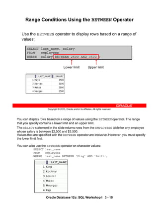 You can display rows based on a range of values using the BETWEEN operator. The range
that you specify contains a lower limit and an upper limit.
The SELECT statement in the slide returns rows from the EMPLOYEES table for any employee
whose salary is between $2,500 and $3,500.
Values that are specified with the BETWEEN operator are inclusive. However, you must specify
the lower limit first.
You can also use the BETWEEN operator on character values:
SELECT last_name
FROM employees
WHERE last_name BETWEEN 'King' AND 'Smith';
10
Oracle Database 12c: SQL Workshop I 3 - 10
Copyright © 2013, Oracle and/or its affiliates. All rights reserved.
SELECT last_name, salary
FROM employees
WHERE salary BETWEEN 2500 AND 3500 ;
Range Conditions Using the BETWEEN Operator
Use the BETWEEN operator to display rows based on a range of
values:
Lower limit Upper limit
 