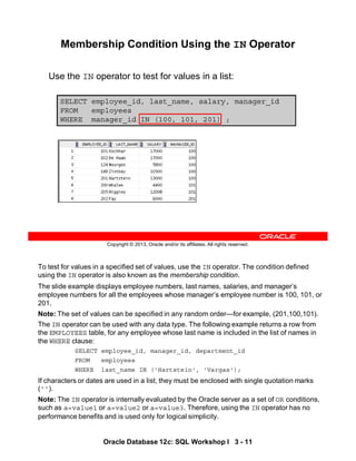 To test for values in a specified set of values, use the IN operator. The condition defined
using the IN operator is also known as the membership condition.
The slide example displays employee numbers, last names, salaries, and manager’s
employee numbers for all the employees whose manager’s employee number is 100, 101, or
201.
Note: The set of values can be specified in any random order—for example, (201,100,101).
The IN operator can be used with any data type. The following example returns a row from
the EMPLOYEES table, for any employee whose last name is included in the list of names in
the WHERE clause:
SELECT employee_id, manager_id, department_id
FROM employees
WHERE last_name IN ('Hartstein', 'Vargas');
If characters or dates are used in a list, they must be enclosed with single quotation marks
('').
Note: The IN operator is internally evaluated by the Oracle server as a set of OR conditions,
such as a=value1 or a=value2 or a=value3. Therefore, using the IN operator has no
performance benefits and is used only for logical simplicity.
Oracle Database 12c: SQL Workshop I 3 - 11
Copyright © 2013, Oracle and/or its affiliates. All rights reserved.
SELECT employee_id, last_name, salary, manager_id
FROM employees
WHERE manager_id IN (100, 101, 201) ;
Membership Condition Using the IN Operator
Use the IN operator to test for values in a list:
 