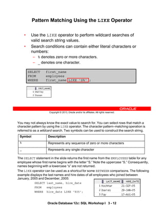 You may not always know the exact value to search for. You can select rows that match a
character pattern by using the LIKE operator. The character pattern–matching operation is
referred to as a wildcard search. Two symbols can be used to construct the search string.
The SELECT statement in the slide returns the first name from the EMPLOYEES table for any
employee whose first name begins with the letter “S.” Note the uppercase “S.” Consequently,
names beginning with a lowercase “s” are not returned.
The LIKE operator can be used as a shortcut for some BETWEEN comparisons. The following
example displays the last names and hire dates of all employees who joined between
January, 2005 and December, 2005:
SELECT last_name, hire_date
FROM employees
WHERE hire_date LIKE '%05';
Symbol Description
% Represents any sequence of zero or more characters
_ Represents any single character
Oracle Database 12c: SQL Workshop I 3 - 12
Copyright © 2013, Oracle and/or its affiliates. All rights reserved.
SELECT first_name
FROM employees
WHERE first_name LIKE 'S%' ;
Pattern Matching Using the LIKE Operator
• Use the LIKE operator to perform wildcard searches of
valid search string values.
• Search conditions can contain either literal characters or
numbers:
– % denotes zero or more characters.
– _ denotes one character.
 