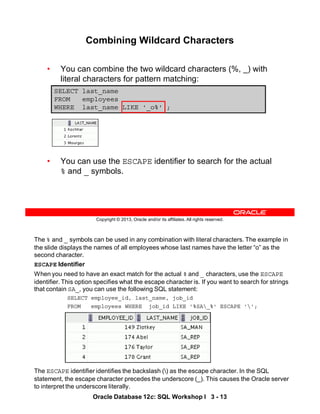 The % and _ symbols can be used in any combination with literal characters. The example in
the slide displays the names of all employees whose last names have the letter “o” as the
second character.
ESCAPE Identifier
When you need to have an exact match for the actual % and _ characters, use the ESCAPE
identifier. This option specifies what the escape character is. If you want to search for strings
that contain SA_, you can use the following SQL statement:
SELECT employee_id, last_name, job_id
FROM employees WHERE job_id LIKE '%SA_%' ESCAPE '';
The ESCAPE identifier identifies the backslash () as the escape character. In the SQL
statement, the escape character precedes the underscore (_). This causes the Oracle server
to interpret the underscore literally.
Oracle Database 12c: SQL Workshop I 3 - 13
Copyright © 2013, Oracle and/or its affiliates. All rights reserved.
Combining Wildcard Characters
• You can combine the two wildcard characters (%, _) with
literal characters for pattern matching:
• You can use the ESCAPE identifier to search for the actual
% and _ symbols.
SELECT last_name
FROM employees
WHERE last_name LIKE '_o%' ;
 